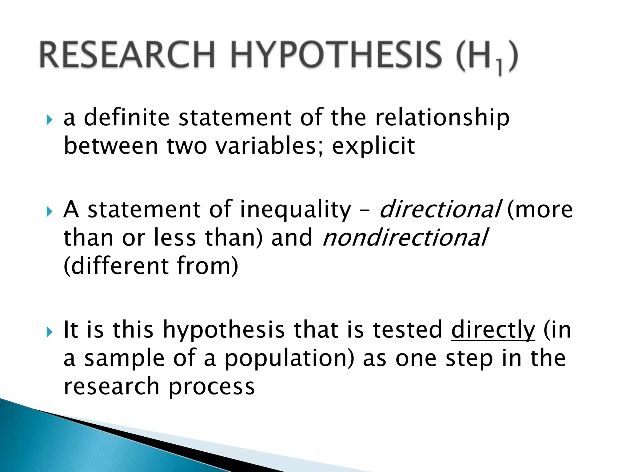    a definite statement of the relationship
    between two variables; explicit

   A statement of inequality – directional (more
    than or less than) and nondirectional
    (different from)

   It is this hypothesis that is tested directly (in
    a sample of a population) as one step in the
    research process
 