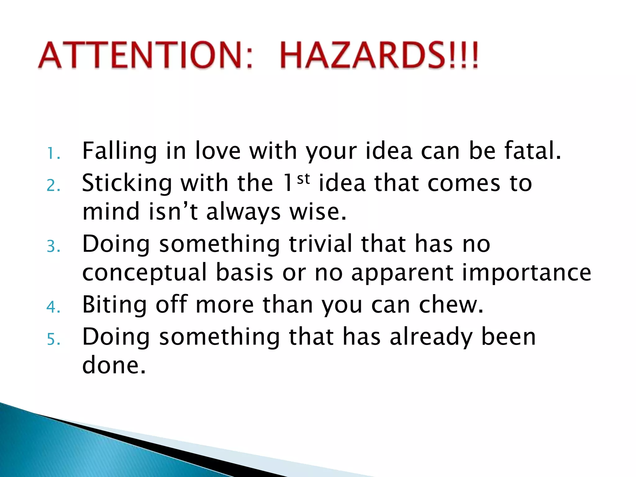 1.   Falling in love with your idea can be fatal.
2.   Sticking with the 1st idea that comes to
     mind isn’t always wise.
3.   Doing something trivial that has no
     conceptual basis or no apparent importance
4.   Biting off more than you can chew.
5.   Doing something that has already been
     done.
 