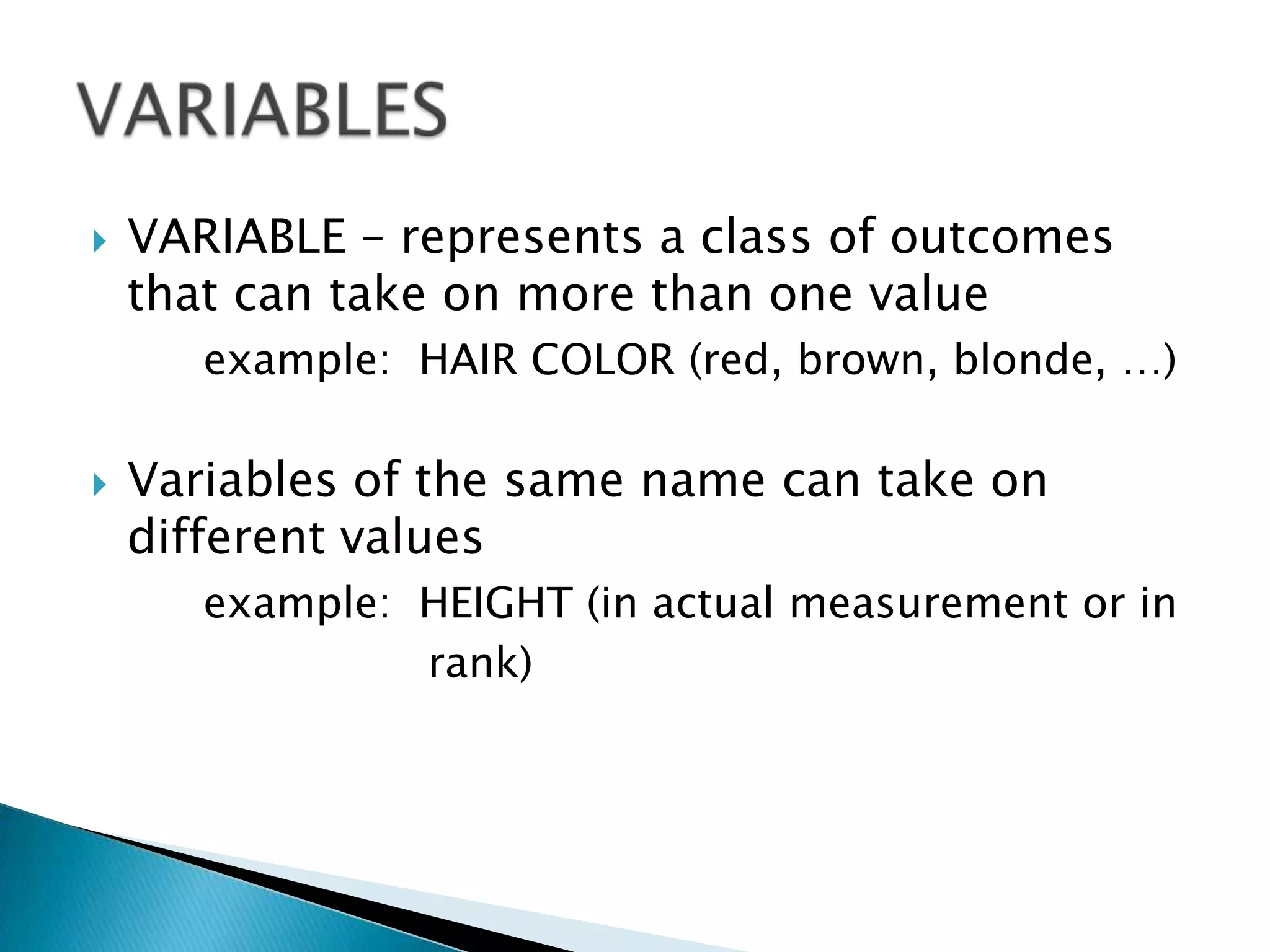    VARIABLE – represents a class of outcomes
    that can take on more than one value
       example: HAIR COLOR (red, brown, blonde, …)

   Variables of the same name can take on
    different values
       example: HEIGHT (in actual measurement or in
                rank)
 