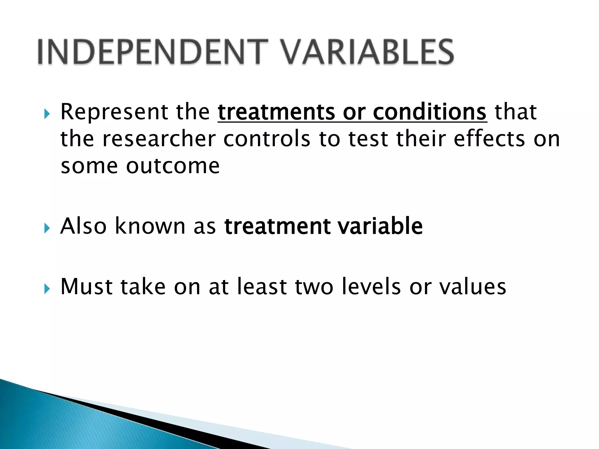    Represent the treatments or conditions that
    the researcher controls to test their effects on
    some outcome

   Also known as treatment variable

   Must take on at least two levels or values
 