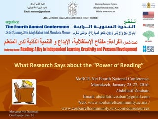 Morcenet 4th NationalMorcenet 4th National
Conference, Jan. 16Conference, Jan. 16
What Research Says about the “Power of Reading”
MoRCE-Net Fourth National Conference,MoRCE-Net Fourth National Conference,
Marrakech, January 25-27, 2016.Marrakech, January 25-27, 2016.
Abdellatif Zoubair.Abdellatif Zoubair.
Email:Email: abdellatif.zoubair@gmail.comabdellatif.zoubair@gmail.com
Web:Web: www.zoubaireltcommunity.ac.mawww.zoubaireltcommunity.ac.ma /
www.zoubaireltcommunity.wix.com/eduresourceswww.zoubaireltcommunity.wix.com/eduresources
 