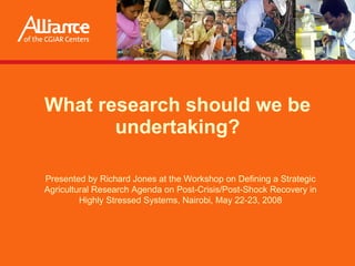 What research should we be undertaking? Presented by  Richard Jones  at the Workshop on Defining a Strategic Agricultural Research Agenda on Post-Crisis/Post-Shock Recovery in Highly Stressed Systems, Nairobi, May 22-23, 2008 