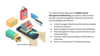 To understand the importance of PGDM in Retail
Management & Marketing, you need to understand the
functions of retail management. These are listed out for
your knowledge and reference:
● A retail manager should ensure the delivery of goods
to the end consumer
● Retail management helps to finance the wholesaler
● Retail Management helps maintain inventory as per
market demands
● Assumes credit risk by providing credit facilities to
consumers
● Assists in manufacturer’s marketing initiatives
 