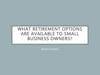 WHAT RETIREMENT OPTIONS
ARE AVAILABLE TO SMALL
BUSINESS OWNERS?
Barbara Katsos
 