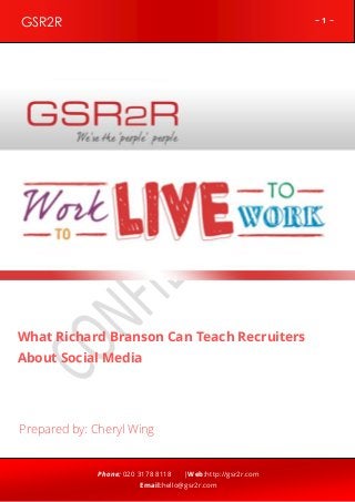 GSR2R

~1~

z

What Richard Branson Can Teach Recruiters
About Social Media

Prepared by: Cheryl Wing

Phone: 020 3178 8118

|Web:http://gsr2r.com

Email:hello@gsr2r.com

 