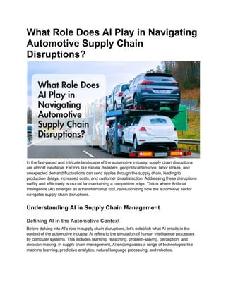 What Role Does AI Play in Navigating
Automotive Supply Chain
Disruptions?
In the fast-paced and intricate landscape of the automotive industry, supply chain disruptions
are almost inevitable. Factors like natural disasters, geopolitical tensions, labor strikes, and
unexpected demand fluctuations can send ripples through the supply chain, leading to
production delays, increased costs, and customer dissatisfaction. Addressing these disruptions
swiftly and effectively is crucial for maintaining a competitive edge. This is where Artificial
Intelligence (AI) emerges as a transformative tool, revolutionizing how the automotive sector
navigates supply chain disruptions.
Understanding AI in Supply Chain Management
Defining AI in the Automotive Context
Before delving into AI's role in supply chain disruptions, let's establish what AI entails in the
context of the automotive industry. AI refers to the simulation of human intelligence processes
by computer systems. This includes learning, reasoning, problem-solving, perception, and
decision-making. In supply chain management, AI encompasses a range of technologies like
machine learning, predictive analytics, natural language processing, and robotics.
 