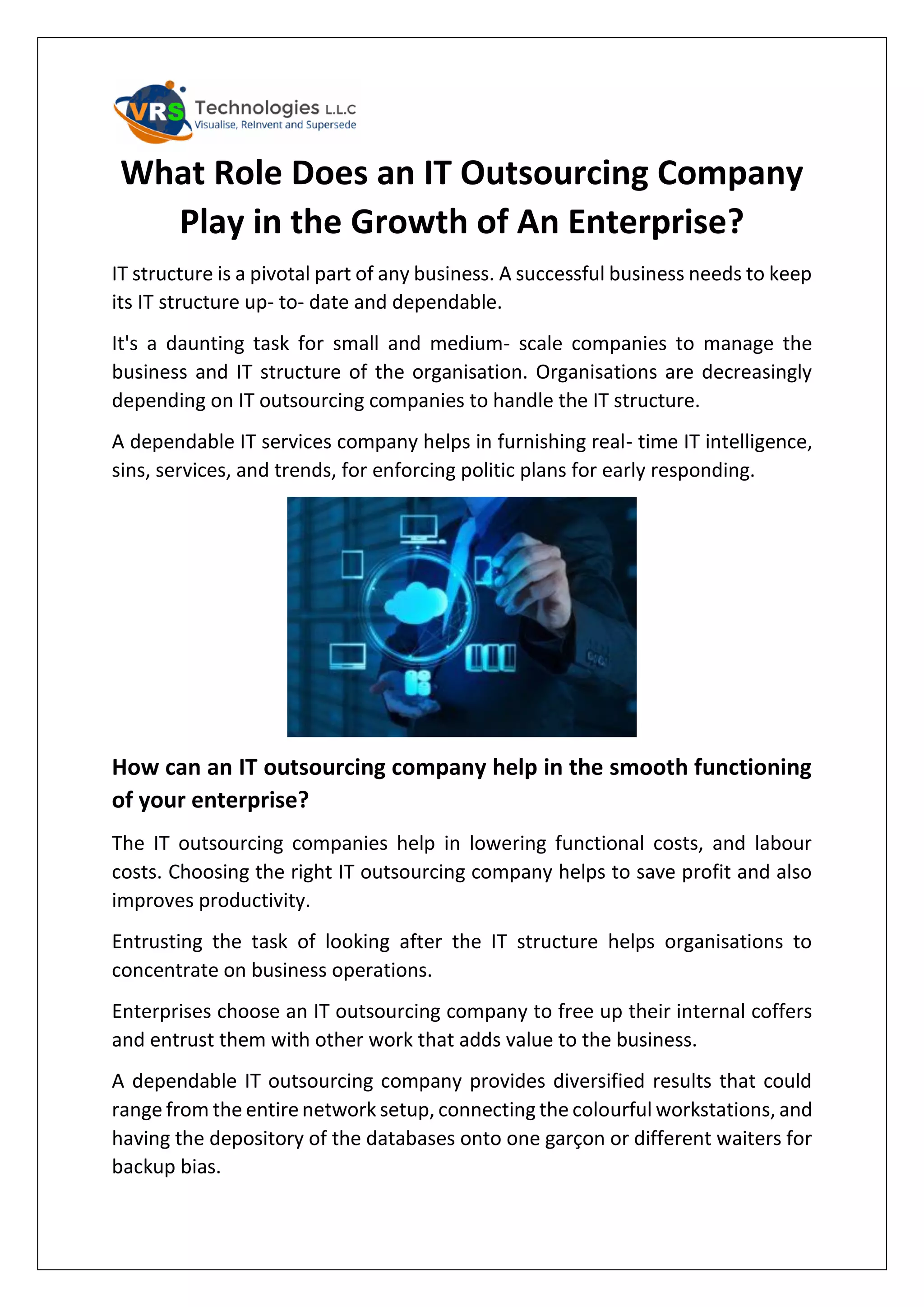 What Role Does an IT Outsourcing Company
Play in the Growth of An Enterprise?
IT structure is a pivotal part of any business. A successful business needs to keep
its IT structure up- to- date and dependable.
It's a daunting task for small and medium- scale companies to manage the
business and IT structure of the organisation. Organisations are decreasingly
depending on IT outsourcing companies to handle the IT structure.
A dependable IT services company helps in furnishing real- time IT intelligence,
sins, services, and trends, for enforcing politic plans for early responding.
How can an IT outsourcing company help in the smooth functioning
of your enterprise?
The IT outsourcing companies help in lowering functional costs, and labour
costs. Choosing the right IT outsourcing company helps to save profit and also
improves productivity.
Entrusting the task of looking after the IT structure helps organisations to
concentrate on business operations.
Enterprises choose an IT outsourcing company to free up their internal coffers
and entrust them with other work that adds value to the business.
A dependable IT outsourcing company provides diversified results that could
range from the entire network setup, connecting the colourful workstations, and
having the depository of the databases onto one garçon or different waiters for
backup bias.
 