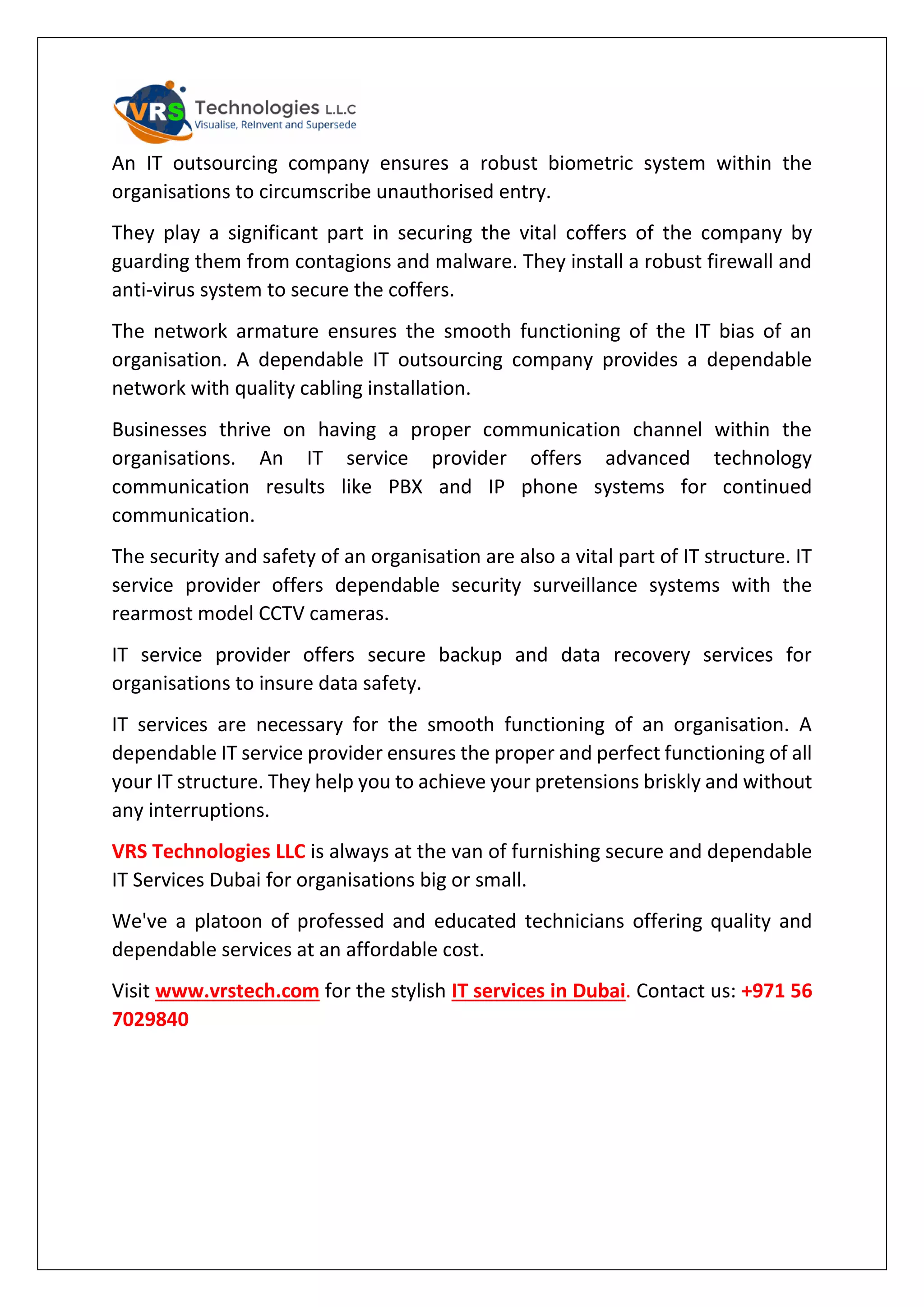 An IT outsourcing company ensures a robust biometric system within the
organisations to circumscribe unauthorised entry.
They play a significant part in securing the vital coffers of the company by
guarding them from contagions and malware. They install a robust firewall and
anti-virus system to secure the coffers.
The network armature ensures the smooth functioning of the IT bias of an
organisation. A dependable IT outsourcing company provides a dependable
network with quality cabling installation.
Businesses thrive on having a proper communication channel within the
organisations. An IT service provider offers advanced technology
communication results like PBX and IP phone systems for continued
communication.
The security and safety of an organisation are also a vital part of IT structure. IT
service provider offers dependable security surveillance systems with the
rearmost model CCTV cameras.
IT service provider offers secure backup and data recovery services for
organisations to insure data safety.
IT services are necessary for the smooth functioning of an organisation. A
dependable IT service provider ensures the proper and perfect functioning of all
your IT structure. They help you to achieve your pretensions briskly and without
any interruptions.
VRS Technologies LLC is always at the van of furnishing secure and dependable
IT Services Dubai for organisations big or small.
We've a platoon of professed and educated technicians offering quality and
dependable services at an affordable cost.
Visit www.vrstech.com for the stylish IT services in Dubai. Contact us: +971 56
7029840
 