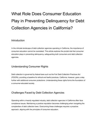 What Role Does Consumer Education
Play in Preventing Delinquency for Debt
Collection Agencies in California?
Introduction
In the intricate landscape of debt collection agencies operating in California, the importance of
consumer education cannot be overstated. This article explores the pivotal role that consumer
education plays in preventing delinquency, safeguarding both consumers and debt collection
agencies.
Understanding Consumer Rights
Debt collection is governed by federal laws such as the Fair Debt Collection Practices Act
(FDCPA), providing a baseline for ethical and lawful practices. California, however, goes a step
further with additional consumer protections. Understanding these rights forms the foundation of
a consumer-educated society.
Challenges Faced by Debt Collection Agencies
Operating within a heavily regulated industry, debt collection agencies in California often face
compliance issues. Maintaining a positive reputation becomes challenging when navigating the
complexities of debt collection laws. Overcoming these challenges requires a proactive
approach, aligning with the principles of consumer education.
 