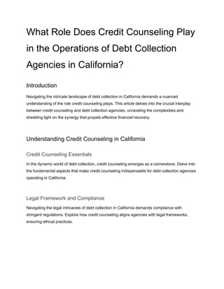 What Role Does Credit Counseling Play
in the Operations of Debt Collection
Agencies in California?
Introduction
Navigating the intricate landscape of debt collection in California demands a nuanced
understanding of the role credit counseling plays. This article delves into the crucial interplay
between credit counseling and debt collection agencies, unraveling the complexities and
shedding light on the synergy that propels effective financial recovery.
Understanding Credit Counseling in California
Credit Counseling Essentials
In the dynamic world of debt collection, credit counseling emerges as a cornerstone. Delve into
the fundamental aspects that make credit counseling indispensable for debt collection agencies
operating in California.
Legal Framework and Compliance
Navigating the legal intricacies of debt collection in California demands compliance with
stringent regulations. Explore how credit counseling aligns agencies with legal frameworks,
ensuring ethical practices.
 