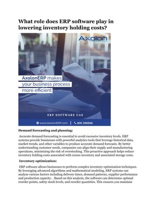 What role does ERP software play in
lowering inventory holding costs?
Demand forecasting and planning:
Accurate demand forecasting is essential to avoid excessive inventory levels. ERP
systems provide businesses with powerful analytics tools that leverage historical data,
market trends, and other variables to produce accurate demand forecasts. By better
understanding customer needs, companies can align their supply and manufacturing
operations, minimizing the risk of overstocking. This proactive approach helps reduce
inventory holding costs associated with excess inventory and associated storage costs.
Inventory optimization:
ERP software allows businesses to perform complex inventory optimization techniques.
By leveraging advanced algorithms and mathematical modeling, ERP systems can
analyze various factors including delivery times, demand patterns, supplier performance
and production capacity. . Based on this analysis, the software can determine optimal
reorder points, safety stock levels, and reorder quantities. This ensures you maintain
 