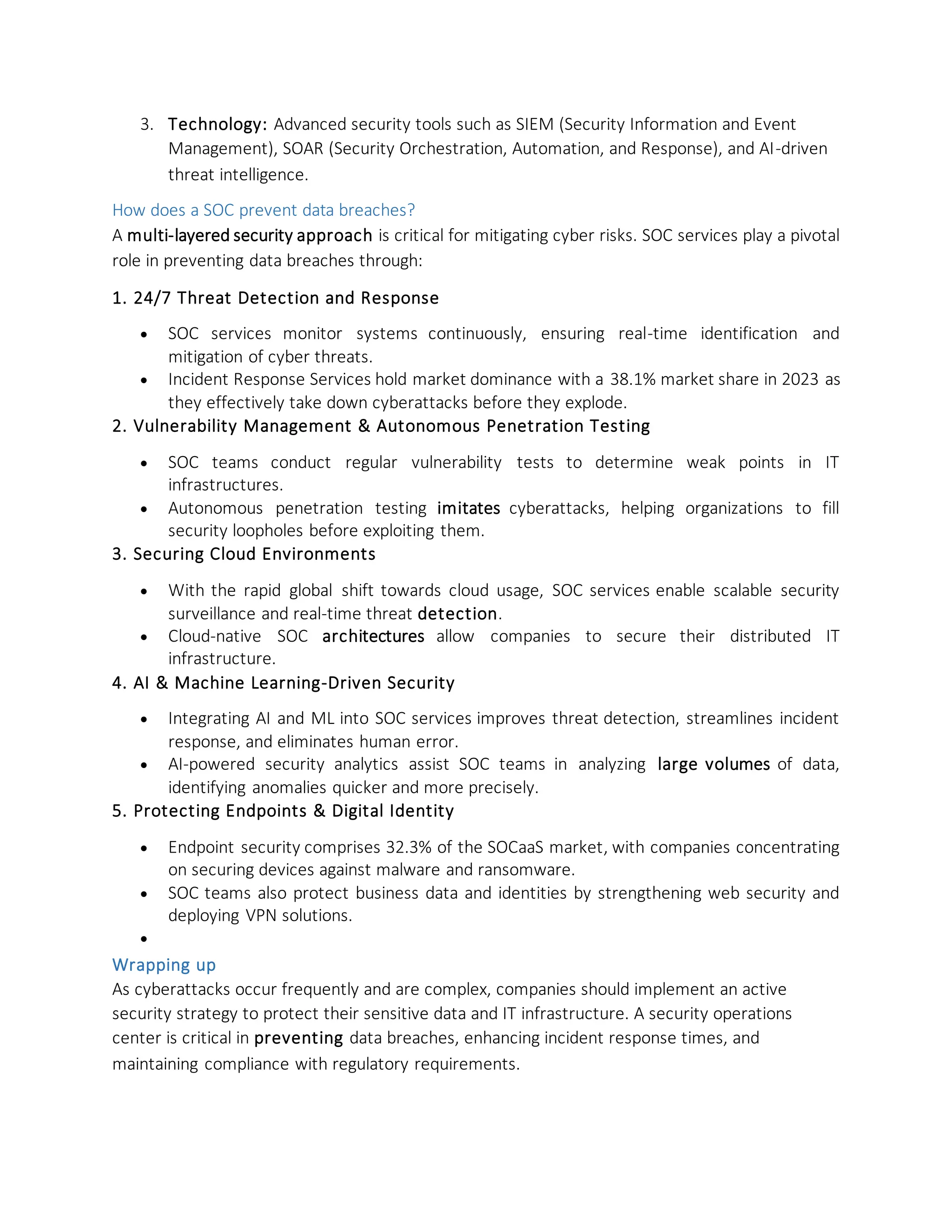 3. Technology: Advanced security tools such as SIEM (Security Information and Event
Management), SOAR (Security Orchestration, Automation, and Response), and AI-driven
threat intelligence.
How does a SOC prevent data breaches?
A multi-layered security approach is critical for mitigating cyber risks. SOC services play a pivotal
role in preventing data breaches through:
1. 24/7 Threat Detection and Response
• SOC services monitor systems continuously, ensuring real-time identification and
mitigation of cyber threats.
• Incident Response Services hold market dominance with a 38.1% market share in 2023 as
they effectively take down cyberattacks before they explode.
2. Vulnerability Management & Autonomous Penetration Testing
• SOC teams conduct regular vulnerability tests to determine weak points in IT
infrastructures.
• Autonomous penetration testing imitates cyberattacks, helping organizations to fill
security loopholes before exploiting them.
3. Securing Cloud Environments
• With the rapid global shift towards cloud usage, SOC services enable scalable security
surveillance and real-time threat detection.
• Cloud-native SOC architectures allow companies to secure their distributed IT
infrastructure.
4. AI & Machine Learning-Driven Security
• Integrating AI and ML into SOC services improves threat detection, streamlines incident
response, and eliminates human error.
• AI-powered security analytics assist SOC teams in analyzing large volumes of data,
identifying anomalies quicker and more precisely.
5. Protecting Endpoints & Digital Identity
• Endpoint security comprises 32.3% of the SOCaaS market, with companies concentrating
on securing devices against malware and ransomware.
• SOC teams also protect business data and identities by strengthening web security and
deploying VPN solutions.
•
Wrapping up
As cyberattacks occur frequently and are complex, companies should implement an active
security strategy to protect their sensitive data and IT infrastructure. A security operations
center is critical in preventing data breaches, enhancing incident response times, and
maintaining compliance with regulatory requirements.
 