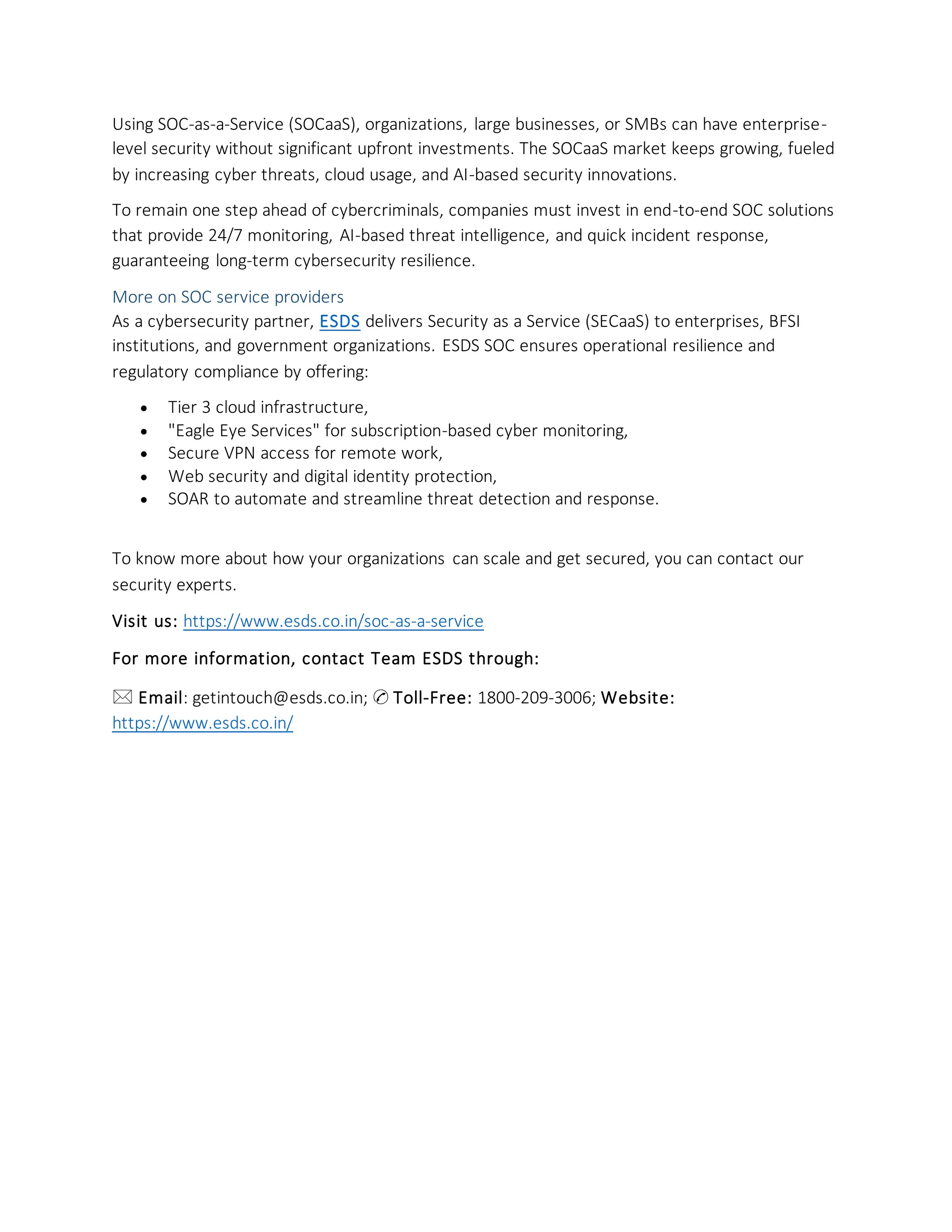 Using SOC-as-a-Service (SOCaaS), organizations, large businesses, or SMBs can have enterprise-
level security without significant upfront investments. The SOCaaS market keeps growing, fueled
by increasing cyber threats, cloud usage, and AI-based security innovations.
To remain one step ahead of cybercriminals, companies must invest in end-to-end SOC solutions
that provide 24/7 monitoring, AI-based threat intelligence, and quick incident response,
guaranteeing long-term cybersecurity resilience.
More on SOC service providers
As a cybersecurity partner, ESDS delivers Security as a Service (SECaaS) to enterprises, BFSI
institutions, and government organizations. ESDS SOC ensures operational resilience and
regulatory compliance by offering:
• Tier 3 cloud infrastructure,
• "Eagle Eye Services" for subscription-based cyber monitoring,
• Secure VPN access for remote work,
• Web security and digital identity protection,
• SOAR to automate and streamline threat detection and response.
To know more about how your organizations can scale and get secured, you can contact our
security experts.
Visit us: https://www.esds.co.in/soc-as-a-service
For more information, contact Team ESDS through:
🖂 Email: getintouch@esds.co.in; ✆ Toll-Free: 1800-209-3006; Website:
https://www.esds.co.in/
 