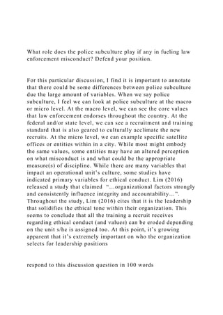 What role does the police subculture play if any in fueling law
enforcement misconduct? Defend your position.
For this particular discussion, I find it is important to annotate
that there could be some differences between police subculture
due the large amount of variables. When we say police
subculture, I feel we can look at police subculture at the macro
or micro level. At the macro level, we can see the core values
that law enforcement endorses throughout the country. At the
federal and/or state level, we can see a recruitment and training
standard that is also geared to culturally acclimate the new
recruits. At the micro level, we can example specific satellite
offices or entities within in a city. While most might embody
the same values, some entities may have an altered perception
on what misconduct is and what could be the appropriate
measure(s) of discipline. While there are many variables that
impact an operational unit’s culture, some studies have
indicated primary variables for ethical conduct. Lim (2016)
released a study that claimed “…organizational factors strongly
and consistently influence integrity and accountability…”.
Throughout the study, Lim (2016) cites that it is the leadership
that solidifies the ethical tone within their organization. This
seems to conclude that all the training a recruit receives
regarding ethical conduct (and values) can be eroded depending
on the unit s/he is assigned too. At this point, it’s growing
apparent that it’s extremely important on who the organization
selects for leadership positions
respond to this discussion question in 100 words
 