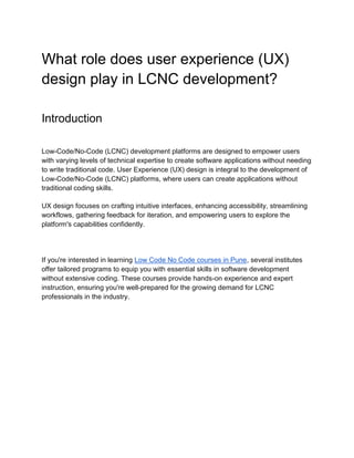 What role does user experience (UX)
design play in LCNC development?
Introduction
Low-Code/No-Code (LCNC) development platforms are designed to empower users
with varying levels of technical expertise to create software applications without needing
to write traditional code. User Experience (UX) design is integral to the development of
Low-Code/No-Code (LCNC) platforms, where users can create applications without
traditional coding skills.
UX design focuses on crafting intuitive interfaces, enhancing accessibility, streamlining
workflows, gathering feedback for iteration, and empowering users to explore the
platform's capabilities confidently.
If you're interested in learning Low Code No Code courses in Pune, several institutes
offer tailored programs to equip you with essential skills in software development
without extensive coding. These courses provide hands-on experience and expert
instruction, ensuring you're well-prepared for the growing demand for LCNC
professionals in the industry.
 