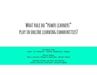 Whatroledo“powerlearners”
playinonlinelearningcommunities?
Cristóbal Cobo
Center for Research - Ceibal Foundation, Uruguay
Monica Bulger
Data & Society Research Institute, United States
Jonathan Bright and Ryan den Rooijen
Oxford Internet Institute, United Kingdom
 