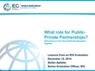 What role for Public- 
Private Partnerships? 
Delivering on the Post-2015 Development 
Agenda 
Lessons from an IEG Evaluation 
December 12, 2014 
Stefan Apfalter 
Senior Evaluation Officer, IEG 
 