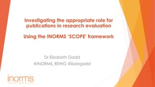 Investigating the appropriate role for
publications in research evaluation
Using the INORMS ‘SCOPE’ framework
Dr Elizabeth Gadd
@INORMS_REWG @lizziegadd
 