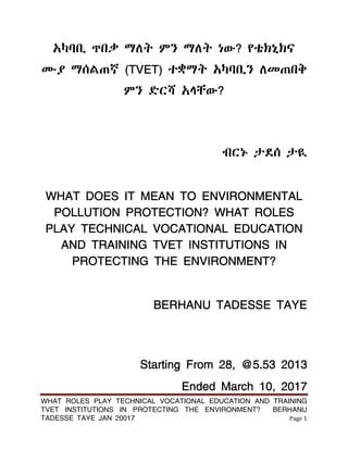 WHAT ROLES PLAY TECHNICAL VOCATIONAL EDUCATION AND TRAINING
TVET INSTITUTIONS IN PROTECTING THE ENVIRONMENT? BERHANU
TADESSE TAYE JAN 20017 Page 1
አካባቢ ጥበቃ ማሇት ምን ማሇት ነው? የቴክኒክና
ሙያ ማሰሌጠኛ (TVET) ተቋማት አካባቢን ሇመጠበቅ
ምን ዴርሻ አሊቸው?
ብርኑ ታዯሰ ታዪ
WHAT DOES IT MEAN TO ENVIRONMENTAL
POLLUTION PROTECTION? WHAT ROLES
PLAY TECHNICAL VOCATIONAL EDUCATION
AND TRAINING TVET INSTITUTIONS IN
PROTECTING THE ENVIRONMENT?
BERHANU TADESSE TAYE
Starting From 28, @5.53 2013
Ended March 10, 2017
 