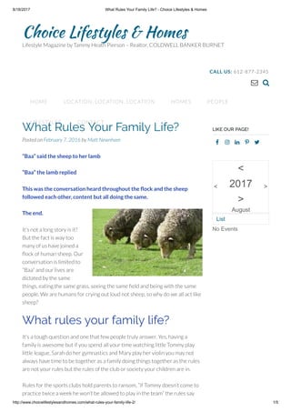 8/18/2017 What Rules Your Family Life? - Choice Lifestyles & Homes
http://www.choicelifestylesandhomes.com/what-rules-your-family-life-2/ 1/5
Choice Lifestyles & Homes
Lifestyle Magazine by Tammy Heath Pierson – Realtor, COLDWELL BANKER BURNET
 
CALL US: 612-877-2345
HOME LOCATION, LOCATION, LOCATION HOMES PEOPLE
LIFESTYLES CONTACT
What Rules Your Family Life?
Posted on February 7, 2016 by Matt Newnham
“Baa” said the sheep to her lamb     
“Baa” the lamb replied
This was the conversation heard throughout the ock and the sheep
followed each other, content but all doing the same. 
The end.     
It’s not a long story is it? 
But the fact is way too
many of us have joined a
ock of human sheep. Our
conversation is limited to
“Baa” and our lives are
dictated by the same
things, eating the same grass, seeing the same eld and being with the same
people. We are humans for crying out loud not sheep, so why do we all act like
sheep?
What rules your family life?
It’s a tough question and one that few people truly answer. Yes, having a
family is awesome but if you spend all your time watching little Tommy play
little league, Sarah do her gymnastics and Mary play her violin you may not
always have time to be together as a family doing things together as the rules
are not your rules but the rules of the club or society your children are in.
Rules for the sports clubs hold parents to ransom, “if Tommy doesn’t come to
practice twice a week he won’t be allowed to play in the team” the rules say
LIKE OUR PAGE!
No Events
<
<
2017
>
August
>
List
 
