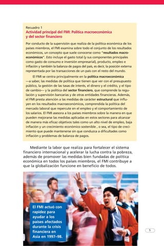 5
Mediante la labor que realiza para fortalecer el sistema
financiero internacional y acelerar la lucha contra la pobreza,
además de promover las medidas bien fundadas de política
económica en todos los países miembros, el FMI contribuye a
que la globalización funcione en beneficio de todos.
El FMI actuó con
rapidez para
ayudar a los
países afectados
durante la crisis
financiera en
Asia en 1997–98.
Recuadro 1
Actividad principal del FMI: Política macroeconómica
y del sector financiero
Por conducto de la supervisión que realiza de la política económica de los
países miembros, el FMI examina sobre todo el conjunto de los resultados
económicos, un concepto que suele conocerse como “resultados macro-
económicos”. Esto incluye el gasto total (y sus componentes principales
como gasto de consumo e inversión empresarial), producto, empleo e
inflación y también la balanza de pagos del país, es decir, la posición externa
representada por las transacciones de un país con el resto del mundo.
El FMI se centra principalmente en la política macroeconómica
—a saber, las medidas de política que tienen que ver con el presupuesto
público, la gestión de las tasas de interés, el dinero y el crédito, y el tipo
de cambio— y la política del sector financiero, que comprende la regu-
lación y supervisión bancarias y de otras entidades financieras. Además,
el FMI presta atención a las medidas de carácter estructural que influ-
yen en los resultados macroeconómicos, comprendida la política del
mercado laboral que repercute en el empleo y el comportamiento de
los salarios. El FMI asesora a los países miembros sobre la manera en que
pueden mejorarse las medidas aplicadas en estos sectores para alcanzar
de manera más eficaz objetivos tales como un alto nivel de empleo, baja
inflación y un crecimiento económico sostenible , o sea, el tipo de creci-
miento que puede mantenerse sin que conduzca a dificultades como
inflación y problemas de balanza de pagos.
 