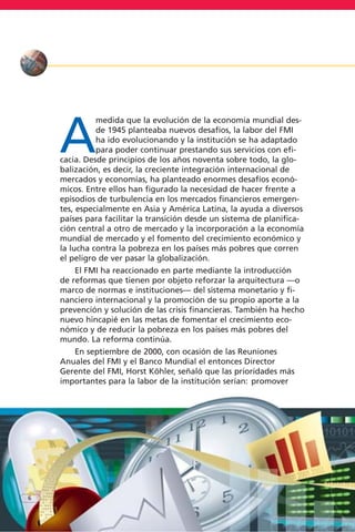 A
medida que la evolución de la economía mundial des-
de 1945 planteaba nuevos desafíos, la labor del FMI
ha ido evolucionando y la institución se ha adaptado
para poder continuar prestando sus servicios con efi-
cacia. Desde principios de los años noventa sobre todo, la glo-
balización, es decir, la creciente integración internacional de
mercados y economías, ha planteado enormes desafíos econó-
micos. Entre ellos han figurado la necesidad de hacer frente a
episodios de turbulencia en los mercados financieros emergen-
tes, especialmente en Asia y América Latina, la ayuda a diversos
países para facilitar la transición desde un sistema de planifica-
ción central a otro de mercado y la incorporación a la economía
mundial de mercado y el fomento del crecimiento económico y
la lucha contra la pobreza en los países más pobres que corren
el peligro de ver pasar la globalización.
El FMI ha reaccionado en parte mediante la introducción
de reformas que tienen por objeto reforzar la arquitectura —o
marco de normas e instituciones— del sistema monetario y fi-
nanciero internacional y la promoción de su propio aporte a la
prevención y solución de las crisis financieras. También ha hecho
nuevo hincapié en las metas de fomentar el crecimiento eco-
nómico y de reducir la pobreza en los países más pobres del
mundo. La reforma continúa.
En septiembre de 2000, con ocasión de las Reuniones
Anuales del FMI y el Banco Mundial el entonces Director
Gerente del FMI, Horst Köhler, señaló que las prioridades más
importantes para la labor de la institución serían: promover
6
 
