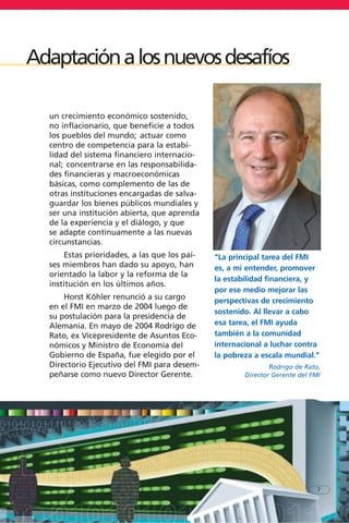 un crecimiento económico sostenido,
no inflacionario, que beneficie a todos
los pueblos del mundo; actuar como
centro de competencia para la estabi-
lidad del sistema financiero internacio-
nal; concentrarse en las responsabilida-
des financieras y macroeconómicas
básicas, como complemento de las de
otras instituciones encargadas de salva-
guardar los bienes públicos mundiales y
ser una institución abierta, que aprenda
de la experiencia y el diálogo, y que
se adapte continuamente a las nuevas
circunstancias.
Estas prioridades, a las que los paí-
ses miembros han dado su apoyo, han
orientado la labor y la reforma de la
institución en los últimos años.
Horst Köhler renunció a su cargo
en el FMI en marzo de 2004 luego de
su postulación para la presidencia de
Alemania. En mayo de 2004 Rodrigo de
Rato, ex Vicepresidente de Asuntos Eco-
nómicos y Ministro de Economía del
Gobierno de España, fue elegido por el
Directorio Ejecutivo del FMI para desem-
peñarse como nuevo Director Gerente.
7
Adaptaciónalosnuevosdesafíos
“La principal tarea del FMI
es, a mi entender, promover
la estabilidad financiera, y
por ese medio mejorar las
perspectivas de crecimiento
sostenido. Al llevar a cabo
esa tarea, el FMI ayuda
también a la comunidad
internacional a luchar contra
la pobreza a escala mundial.”
Rodrigo de Rato,
Director Gerente del FMI
 