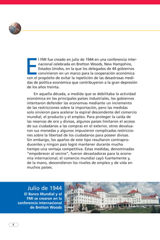 E
l FMI fue creado en julio de 1944 en una conferencia inter-
nacional celebrada en Bretton Woods, New Hampshire,
Estados Unidos, en la que los delegados de 44 gobiernos
convinieron en un marco para la cooperación económica
con el propósito de evitar la repetición de las desastrosas medi-
das de política económica que contribuyeron a la gran depresión
de los años treinta.
En aquella década, a medida que se debilitaba la actividad
económica en los principales países industriales, los gobiernos
intentaron defender las economías mediante un incremento
de las restricciones sobre la importación, pero las medidas
solo sirvieron para acelerar la espiral descendente del comercio
mundial, el producto y el empleo. Para proteger la caída de
las reservas de oro y divisas, algunos países limitaron el acceso
de sus ciudadanos a las compras en el exterior, otros devalua-
ron sus monedas y algunos impusieron complicadas restriccio-
nes sobre la libertad de los ciudadanos para poseer divisas.
Sin embargo, los apaños de este tipo resultaron contrapro-
ducentes y ningún país logró mantener durante mucho
tiempo una ventaja competitiva. Estas medidas, denominadas
“empobrecer al vecino”, fueron devastadoras para la econo-
mía internacional; el comercio mundial cayó fuertemente y,
de la mano, descendieron los niveles de empleo y de vida en
muchos países.
8
Julio de 1944
El Banco Mundial y el
FMI se crearon en la
conferencia internacional
de Bretton Woods
 