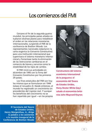 9
Cercano el fin de la segunda guerra
mundial, los principales países aliados es-
tudiaron diversos planes para restablecer
el orden en las relaciones monetarias
internacionales, surgiendo el FMI de la
conferencia de Bretton Woods. Los
representantes nacionales redactaron la
carta orgánica (o Convenio Constitutivo)
para una institución internacional que
supervisara el sistema monetario interna-
cional y fomentase tanto la eliminación
de las restricciones cambiarias en el
comercio de bienes y servicios como la
estabilidad de los tipos de cambio.
El FMI inició sus actividades en
diciembre de 1945 con la firma del
Convenio Constitutivo por los primeros
29 países.
Los fines estatuidos del FMI son hoy
los mismos que se formularon en 1944
(véase el recuadro 2). Desde entonces, el
mundo ha registrado un crecimiento sin
precedentes del ingreso real. Y aunque
los beneficios del crecimiento no se
han repartido por igual —en los propios
El Secretario del Tesoro
de Estados Unidos,
Henry Morgenthau, Jr., dirige
la palabra a los asistentes
a la reunión inaugural de la
Conferencia de Bretton Woods
Constructores del sistema
económico internacional
de la posguerra: el
economista del Tesoro
de Estados Unidos,
Harry Dexter White (izq.)
saluda al economista britá-
nico John Maynard Keynes
LoscomienzosdelFMI
 