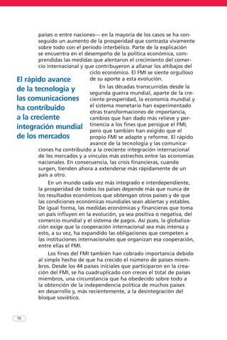 países o entre naciones— en la mayoría de los casos se ha con-
seguido un aumento de la prosperidad que contrasta vivamente
sobre todo con el período interbélico. Parte de la explicación
se encuentra en el desempeño de la política económica, com-
prendidas las medidas que alentaron el crecimiento del comer-
cio internacional y que contribuyeron a allanar los altibajos del
ciclo económico. El FMI se siente orgulloso
de su aporte a esta evolución.
En las décadas transcurridas desde la
segunda guerra mundial, aparte de la cre-
ciente prosperidad, la economía mundial y
el sistema monetario han experimentado
otras transformaciones de importancia,
cambios que han dado más relieve y per-
tinencia a los fines que persigue el FMI,
pero que también han exigido que el
propio FMI se adapte y reforme. El rápido
avance de la tecnología y las comunica-
ciones ha contribuido a la creciente integración internacional
de los mercados y a vínculos más estrechos entre las economías
nacionales. En consecuencia, las crisis financieras, cuando
surgen, tienden ahora a extenderse más rápidamente de un
país a otro.
En un mundo cada vez más integrado e interdependiente,
la prosperidad de todos los países depende más que nunca de
los resultados económicos que obtengan otros países y de que
las condiciones económicas mundiales sean abiertas y estables.
De igual forma, las medidas económicas y financieras que toma
un país influyen en la evolución, ya sea positiva o negativa, del
comercio mundial y el sistema de pagos. Así pues, la globaliza-
ción exige que la cooperación internacional sea más intensa y
esto, a su vez, ha expandido las obligaciones que competen a
las instituciones internacionales que organizan esa cooperación,
entre ellas el FMI.
Los fines del FMI también han cobrado importancia debido
al simple hecho de que ha crecido el número de países miem-
bros. Desde los 44 países iniciales que participaron en la crea-
ción del FMI, se ha cuadruplicado con creces el total de países
miembros, una circunstancia que ha obedecido sobre todo a
la obtención de la independencia política de muchos países
en desarrollo y, más recientemente, a la desintegración del
bloque soviético.
10
El rápido avance
de la tecnología y
las comunicaciones
ha contribuido
a la creciente
integración mundial
de los mercados
 