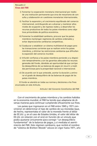 Recuadro 2
Fines del FMI
i) Fomentar la cooperación monetaria internacional por medio
de una institución permanente que sirva de mecanismo de con-
sulta y colaboración en cuestiones monetarias internacionales.
ii) Facilitar la expansión y el crecimiento equilibrado del comercio
internacional, contribuyendo así a alcanzar y mantener altos
niveles de ocupación y de ingresos reales y a desarrollar los
recursos productivos de todos los países miembros como obje-
tivos primordiales de política económica.
iii) Fomentar la estabilidad cambiaria, procurar que los países
miembros mantengan regímenes de cambios ordenados y
evitar depreciaciones cambiarias competitivas.
iv) Coadyuvar a establecer un sistema multilateral de pagos para
las transacciones corrientes que se realicen entre los países
miembros, y eliminar las restricciones cambiarias que dificulten
la expansión del comercio mundial.
v) Infundir confianza a los países miembros poniendo a su disposi-
ción temporalmente y con las garantías adecuadas los recursos
generales del Fondo, dándoles así oportunidad de que corrijan
los desequilibrios de sus balanzas de pagos sin recurrir a medi-
das perniciosas para la prosperidad nacional o internacional.
vi) De acuerdo con lo que antecede, acortar la duración y amino-
rar el grado de desequilibrio de las balanzas de pagos de los
países miembros.
El Fondo se atendrá en todas sus normas y decisiones a los fines
enunciados en este Artículo.
Artículo I del Convenio Constitutivo del FMI
Con el crecimiento de países miembros y los cambios habidos
en la economía mundial, el FMI ha tenido que adaptarse de di-
versas maneras para continuar cumpliendo eficazmente sus fines.
Los países que ingresaron en el FMI entre 1945 y 1971 con-
vinieron en determinar el tipo de cambio de sus monedas (que,
de hecho, representaba el valor de la moneda frente al dólar
de EE.UU. y, en el caso de Estados Unidos, el valor del dólar de
EE.UU. en relación con el oro) en función de un vínculo que
podía ajustarse únicamente para corregir “un desequilibrio
fundamental” de la balanza de pagos, y si mediaba el asenti-
miento del FMI. Este régimen cambiario, que recibió el nombre
de “sistema de Bretton Woods” estuvo en vigor hasta 1971, año
11
 