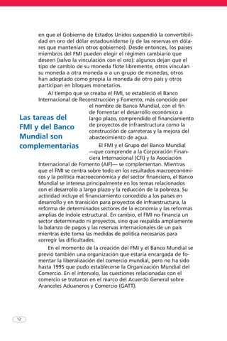 en que el Gobierno de Estados Unidos suspendió la convertibili-
dad en oro del dólar estadounidense (y de las reservas en dóla-
res que mantenían otros gobiernos). Desde entonces, los países
miembros del FMI pueden elegir el régimen cambiario que
deseen (salvo la vinculación con el oro): algunos dejan que el
tipo de cambio de su moneda flote libremente, otros vinculan
su moneda a otra moneda o a un grupo de monedas, otros
han adoptado como propia la moneda de otro país y otros
participan en bloques monetarios.
Al tiempo que se creaba el FMI, se estableció el Banco
Internacional de Reconstrucción y Fomento, más conocido por
el nombre de Banco Mundial, con el fin
de fomentar el desarrollo económico a
largo plazo, comprendido el financiamiento
de proyectos de infraestructura como la
construcción de carreteras y la mejora del
abastecimiento de agua.
El FMI y el Grupo del Banco Mundial
—que comprende a la Corporación Finan-
ciera Internacional (CFI) y la Asociación
Internacional de Fomento (AIF)— se complementan. Mientras
que el FMI se centra sobre todo en los resultados macroeconómi-
cos y la política macroeconómica y del sector financiero, el Banco
Mundial se interesa principalmente en los temas relacionados
con el desarrollo a largo plazo y la reducción de la pobreza. Su
actividad incluye el financiamiento concedido a los países en
desarrollo y en transición para proyectos de infraestructura, la
reforma de determinados sectores de la economía y las reformas
amplias de índole estructural. En cambio, el FMI no financia un
sector determinado ni proyectos, sino que respalda ampliamente
la balanza de pagos y las reservas internacionales de un país
mientras éste toma las medidas de política necesarias para
corregir las dificultades.
En el momento de la creación del FMI y el Banco Mundial se
previó también una organización que estaría encargada de fo-
mentar la liberalización del comercio mundial, pero no ha sido
hasta 1995 que pudo establecerse la Organización Mundial del
Comercio. En el intervalo, las cuestiones relacionadas con el
comercio se trataron en el marco del Acuerdo General sobre
Aranceles Aduaneros y Comercio (GATT).
12
Las tareas del
FMI y del Banco
Mundial son
complementarias
 