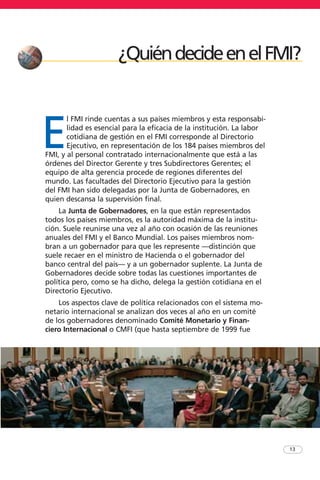 E
l FMI rinde cuentas a sus países miembros y esta responsabi-
lidad es esencial para la eficacia de la institución. La labor
cotidiana de gestión en el FMI corresponde al Directorio
Ejecutivo, en representación de los 184 países miembros del
FMI, y al personal contratado internacionalmente que está a las
órdenes del Director Gerente y tres Subdirectores Gerentes; el
equipo de alta gerencia procede de regiones diferentes del
mundo. Las facultades del Directorio Ejecutivo para la gestión
del FMI han sido delegadas por la Junta de Gobernadores, en
quien descansa la supervisión final.
La Junta de Gobernadores, en la que están representados
todos los países miembros, es la autoridad máxima de la institu-
ción. Suele reunirse una vez al año con ocasión de las reuniones
anuales del FMI y el Banco Mundial. Los países miembros nom-
bran a un gobernador para que les represente —distinción que
suele recaer en el ministro de Hacienda o el gobernador del
banco central del país— y a un gobernador suplente. La Junta de
Gobernadores decide sobre todas las cuestiones importantes de
política pero, como se ha dicho, delega la gestión cotidiana en el
Directorio Ejecutivo.
Los aspectos clave de política relacionados con el sistema mo-
netario internacional se analizan dos veces al año en un comité
de los gobernadores denominado Comité Monetario y Finan-
ciero Internacional o CMFI (que hasta septiembre de 1999 fue
13
¿QuiéndecideenelFMI?
 