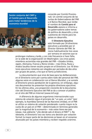 conocido por Comité Provisio-
nal). Un comité conjunto de las
Juntas de Gobernadores del FMI
y el Banco Mundial, que recibe
el nombre de Comité para el
Desarrollo asesora e informa a
los gobernadores sobre temas
de política de desarrollo y otras
cuestiones de interés para los
países en desarrollo.
El Directorio Ejecutivo
está formado por 24 directores
ejecutivos y presidido por el
Director Gerente del FMI. Se
reúne habitualmente tres veces
por semana en sesiones que se
prolongan mañana y tarde, y con más frecuencia si hace falta,
en la sede de la organización en Washington. Los cinco países
miembros accionistas más grandes del FMI —Estados Unidos,
Japón, Alemania, Francia y Reino Unido— más China, Rusia y
Arabia Saudita tienen escaño propio en el Directorio. Los 16 direc-
tores ejecutivos restantes son elegidos por períodos de dos años
por grupos de países, a los que se llama jurisdicciones.
La documentación que sirve de base para las deliberaciones
en el Directorio corre por cuenta sobre todo del personal del FMI,
algunas veces en colaboración con el Banco Mundial, y se somete
al Directorio previa aprobación de la gerencia; sin embargo, algu-
nos documentos los presentan los propios directores ejecutivos.
En los últimos años, una proporción creciente de la documenta-
ción del Directorio Ejecutivo del FMI se da a conocer al público
en el sitio del FMI en Internet (www.imf.org).
A diferencia de algunos organismos internacionales cuyo
sistema de votación sigue el principio de “un país, un voto” (por
ejemplo, la Asamblea General de las Naciones Unidas), en el FMI
se utiliza un sistema de votación ponderado: cuanto mayor es la
cuota de un país en el FMI —determinada en términos generales
por la magnitud de la economía— más votos tiene ese país
(véase, más adelante “¿De dónde sale el dinero el FMI?” ). No
obstante, el Directorio rara vez toma una decisión por votación
formal; la mayor parte de las decisiones se basan en el consenso
alcanzado por los países miembros y reciben respaldo unánime.
14
Sesión conjunta del CMFI y
el Comité para el Desarrollo
para tratar tendencias de la
economía mundial
 