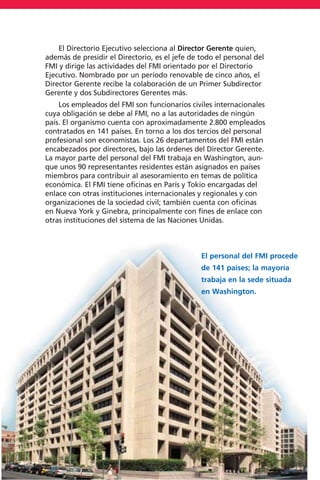 El Directorio Ejecutivo selecciona al Director Gerente quien,
además de presidir el Directorio, es el jefe de todo el personal del
FMI y dirige las actividades del FMI orientado por el Directorio
Ejecutivo. Nombrado por un período renovable de cinco años, el
Director Gerente recibe la colaboración de un Primer Subdirector
Gerente y dos Subdirectores Gerentes más.
Los empleados del FMI son funcionarios civiles internacionales
cuya obligación se debe al FMI, no a las autoridades de ningún
país. El organismo cuenta con aproximadamente 2.800 empleados
contratados en 141 países. En torno a los dos tercios del personal
profesional son economistas. Los 26 departamentos del FMI están
encabezados por directores, bajo las órdenes del Director Gerente.
La mayor parte del personal del FMI trabaja en Washington, aun-
que unos 90 representantes residentes están asignados en países
miembros para contribuir al asesoramiento en temas de política
económica. El FMI tiene oficinas en París y Tokio encargadas del
enlace con otras instituciones internacionales y regionales y con
organizaciones de la sociedad civil; también cuenta con oficinas
en Nueva York y Ginebra, principalmente con fines de enlace con
otras instituciones del sistema de las Naciones Unidas.
15
El personal del FMI procede
de 141 países; la mayoría
trabaja en la sede situada
en Washington.
 