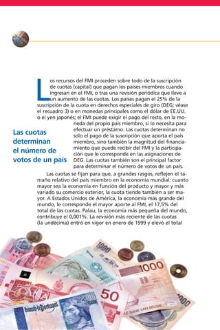 L
os recursos del FMI proceden sobre todo de la suscripción
de cuotas (capital) que pagan los países miembros cuando
ingresan en el FMI, o tras una revisión periódica que lleve a
un aumento de las cuotas. Los países pagan el 25% de la
suscripción de la cuota en derechos especiales de giro (DEG; véase
el recuadro 3) o en monedas principales como el dólar de EE.UU.
o el yen japonés; el FMI puede exigir el pago del resto, en la mo-
neda del propio país miembro, si lo necesita para
efectuar un préstamo. Las cuotas determinan no
solo el pago de la suscripción que aporta el país
miembro, sino también la magnitud del financia-
miento que puede recibir del FMI y la participa-
ción que le corresponde en las asignaciones de
DEG. Las cuotas también son el principal factor
para determinar el número de votos de un país.
Las cuotas se fijan para que, a grandes rasgos, reflejen el ta-
maño relativo del país miembro en la economía mundial: cuanto
mayor sea la economía en función del producto y mayor y más
variado su comercio exterior, la cuota tiende también a ser ma-
yor. A Estados Unidos de América, la economía más grande del
mundo, le corresponde el mayor aporte al FMI, el 17,5% del
total de las cuotas. Palau, la economía más pequeña del mundo,
contribuye el 0,001%. La revisión más reciente de las cuotas
(la undécima) entró en vigor en enero de 1999 y elevó el total
16
Las cuotas
determinan
el número de
votos de un país
 