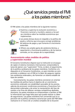 El FMI asiste a los países miembros de la siguiente manera:
• Examina y supervisa la evolución económica y
financiera nacional y mundial y asesora a los paí-
ses miembros sobre las medidas económicas que
implementan.
• Les presta divisas duras en respaldo a la política de
ajuste y reforma que sirva para corregir problemas
de balanza de pagos y que fomente el crecimiento
sostenible.
• Ofrece una amplia gama de asistencia técnica, y
capacitación a funcionarios públicos y de los bancos
centrales, en los campos de su especialidad.
Asesoramiento sobre medidas de política
y supervisión mundial
El Convenio Constitutivo dispone que la institución se encargue
de vigilar el sistema monetario internacional, comprendida la
tarea de ejercer una “supervisión” firme, es decir, el seguimiento,
de la política cambiaria de los países miembros. Conforme a lo
dispuesto en el Convenio Constitutivo, un país miembro se com-
promete a colaborar con el FMI en la labor de asegurar regíme-
nes cambiarios ordenados y de fomentar un sistema estable de
tipos de cambio.
Concretamente, los países miembros convienen en orientar
las medidas de política hacia el objetivo de un crecimiento
económico ordenado con estabilidad razonable de los precios,
además de promover condiciones económicas y financieras fun-
damentales ordenadas y de evitar la manipulación del tipo de
cambio a los fines de obtener ventajas competitivas desleales.
Asimismo, los países miembros se comprometen a facilitar al FMI
la información que haga falta para que pueda realizar su labor
de seguimiento. Los países miembros han convenido que la su-
pervisión de la política cambiaria nacional por parte del FMI debe
realizarse en el marco de un análisis completo de la situación
19
¿QuéserviciosprestaelFMI
alospaísesmiembros?
 