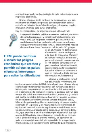 económica general y de la estrategia de cada país miembro para
su política económica.
Gracias al seguimiento continuo de las economías y al ase-
soramiento en materia de política que la supervisión del FMI
entraña, se detectan las señales de peligro, y los países pueden
intervenir a tiempo para evitar problemas.
Hay tres modalidades de seguimiento que utiliza el FMI:
La supervisión de la política económica nacional, en forma
de consultas regulares y completas (habitualmente, una
vez al año) con los países miembros para examinar las
medidas económicas, pudiendo celebrarse consultas en
cualquier momento si hace falta. El procedimiento regular
de consulta se llama “consultas del Artículo IV”, ya que
es en el Artículo IV del Convenio
Constitutivo donde se dispone
este tipo de encuentro. (También
se llaman “consultas bilaterales”,
pero es incorrecto porque cuando
el FMI celebra consultas con un
país miembro, la institución está
representando a la totalidad de
los países miembros, de manera
que en realidad se trata siempre
de consultas multilaterales.)
¿Cómo se realizan las consul-
tas del Artículo IV? Primero, un
equipo de economistas del FMI visita el país para obtener datos
económicos y financieros y examinar con funcionarios del go-
bierno y del banco central las medidas de política económica
en el contexto de la evolución reciente. El personal del FMI pasa
revista a la política macroeconómica (fiscal, monetaria y cambia-
ria), evalúa la solidez del sistema financiero y analiza los aspec-
tos de la política económica en los campos industrial, social,
laboral, de gestión de gobierno, ambiental y otros que pueden
repercutir en la política y los resultados macroeconómicos. El
equipo del personal presenta seguidamente un informe sobre
sus conclusiones, aprobado por la gerencia, al Directorio Ejecu-
tivo, que examina el análisis realizado por el personal. Las opi-
niones del Directorio, resumidas por el presidente, se comuni-
can al gobierno del país. De esta manera, las opiniones de
toda la comunidad mundial, y lo aprendido de la experiencia
internacional, se dejan sentir en la política del país interesado.
20
El FMI puede contribuir
a señalar los peligros
económicos que acechan y
permitir así que los países
miembros intervengan
para evitar las dificultades
 