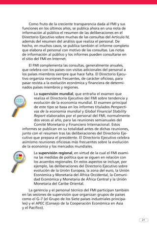 Como fruto de la creciente transparencia dada al FMI y sus
funciones en los últimos años, se publica ahora en una nota de
información al público el resumen de las deliberaciones en el
Directorio Ejecutivo sobre muchas de las consultas del Artículo IV,
además del resumen del análisis que realiza el personal. De
hecho, en muchos casos, se publica también el informe completo
que elabora el personal con motivo de las consultas. Las notas
de información al público y los informes pueden consultarse en
el sitio del FMI en Internet.
El FMI complementa las consultas, generalmente anuales,
que celebra con los países con visitas adicionales del personal a
los países miembros siempre que hace falta. El Directorio Ejecu-
tivo organiza reuniones frecuentes, de carácter oficioso, para
pasar revista a la evolución económica y financiera de determi-
nados países miembros y regiones.
La supervisión mundial, que entraña el examen que
realiza el Directorio Ejecutivo del FMI sobre tendencia y
evolución de la economía mundial. El examen principal
de este tipo se basa en los informes titulados Perspecti-
vas de la economía mundial y Global Financial Stability
Report elaborados por el personal del FMI, normalmente
dos veces al año, para las reuniones semianuales del
Comité Monetario y Financiero Internacional. Estos
informes se publican en su totalidad antes de dichas reuniones,
junto con el resumen tras las deliberaciones del Directorio Eje-
cutivo que prepara el presidente. El Directorio Ejecutivo celebra
asimismo reuniones oficiosas más frecuentes sobre la evolución
de la economía y los mercados mundiales.
La supervisión regional, en virtud de la cual el FMI exami-
na las medidas de política que se siguen en relación con
los acuerdos regionales. En estos aspectos se incluye, por
ejemplo, las deliberaciones del Directorio Ejecutivo sobre
evolución de la Unión Europea, la zona del euro, la Unión
Económica y Monetaria del África Occidental, la Comuni-
dad Económica y Monetaria de África Central y la Unión
Monetaria del Caribe Oriental.
La gerencia y el personal técnico del FMI participan también
en las sesiones de supervisión que organizan grupos de países
como el G–7 (el Grupo de los Siete países industriales principa-
les) y el APEC (Consejo de la Cooperación Económica en Asia
y el Pacífico).
21
 