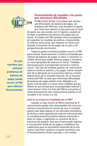 Un país
miembro que
enfrente
problemas de
balanza de
pagos puede
recurrir al FMI
para obtener
financiamiento
22
Financiamiento de respaldo a los países
que atraviesan dificultades
El FMI presta divisas a los países que atravie-
san dificultades de balanza de pagos. Un
préstamo del FMI hace más llevadero el ajuste
que tiene que realizar el país para que el nivel
de gasto sea más acorde con el ingreso y pueda así
corregir el problema de balanza de pagos que en-
frenta. El crédito del FMI también sirve el propósito
de respaldar las medidas de política, comprendida
la reforma estructural, que mejoren en forma per-
durable la situación de los pagos de un país y las
perspectivas de crecimiento.
Todos los países miembros pueden recurrir al FMI
para solicitar financiamiento si existe la necesidad por
motivos de balanza de pagos, es decir, si necesitan un
crédito oficial para poder efectuar pagos y mantener
un nivel apropiado de reservas sin tomar “medidas
perniciosas para la prosperidad nacional o interna-
cional”. Ese tipo de medidas podrían ser restricciones
sobre el comercio exterior y los pagos, fuerte compre-
sión de la demanda en la economía interna o fuerte
depreciación de la moneda nacional. Sin el financia-
miento del FMI, un país que enfrentase dificultades
de balanza de pagos podría verse obligado a un
ajuste más abrupto o a tomar otras medidas que pu-
dieran ser perniciosas para la prosperidad nacional o
internacional. Entre los fines del FMI se encuentra el
evitar precisamente esas consecuencias (véanse en el
recuadro 2 los incisos v) y vi)).
¿Qué es un programa respaldado por el FMI?
Cuando un país recurre al FMI en solicitud de fi-
nanciamiento puede estar atravesando una crisis eco-
nómica o encontrarse en ciernes de una, la moneda
podría estar bajo ataque en los mercados extranjeros
de divisas y estar agotadas las reservas internacionales,
la actividad económica podría haberse estancado o
estar en caída, o registrarse un aumento de las si-
tuaciones de quiebra. Para que el país pueda regresar
a una posición sólida de los pagos y restablecer las
condiciones para el crecimiento sostenido de la eco-
nomía, hará falta combinar el ajuste económico con
el financiamiento oficial o privado, o con ambos.
 