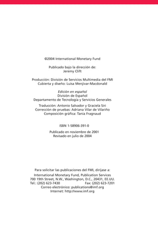 ©2004 International Monetary Fund
Publicado bajo la dirección de:
Jeremy Clift
Producción: División de Servicios Multimedia del FMI
Cubierta y diseño: Luisa Menjivar-Macdonald
Edición en español
División de Español
Departamento de Tecnología y Servicios Generales
Traducción: Antonio Salvador y Graciela Siri
Corrección de pruebas: Adriana Vilar de Vilariño
Composición gráfica: Tania Fragnaud
ISBN 1-58906-391-0
Publicado en noviembre de 2001
Revisado en julio de 2004
Para solicitar las publicaciones del FMI, diríjase a:
International Monetary Fund, Publication Services
700 19th Street, N.W., Washington, D.C., 20431, EE.UU.
Tel.: (202) 623-7430 Fax: (202) 623-7201
Correo electrónico: publications@imf.org
Internet: http://www.imf.org
 