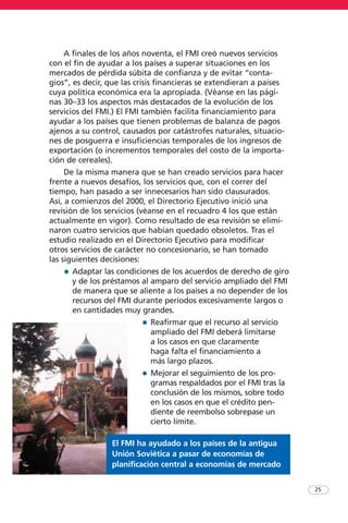 25
A finales de los años noventa, el FMI creó nuevos servicios
con el fin de ayudar a los países a superar situaciones en los
mercados de pérdida súbita de confianza y de evitar “conta-
gios”, es decir, que las crisis financieras se extendieran a países
cuya política económica era la apropiada. (Véanse en las pági-
nas 30–33 los aspectos más destacados de la evolución de los
servicios del FMI.) El FMI también facilita financiamiento para
ayudar a los países que tienen problemas de balanza de pagos
ajenos a su control, causados por catástrofes naturales, situacio-
nes de posguerra e insuficiencias temporales de los ingresos de
exportación (o incrementos temporales del costo de la importa-
ción de cereales).
De la misma manera que se han creado servicios para hacer
frente a nuevos desafíos, los servicios que, con el correr del
tiempo, han pasado a ser innecesarios han sido clausurados.
Así, a comienzos del 2000, el Directorio Ejecutivo inició una
revisión de los servicios (véanse en el recuadro 4 los que están
actualmente en vigor). Como resultado de esa revisión se elimi-
naron cuatro servicios que habían quedado obsoletos. Tras el
estudio realizado en el Directorio Ejecutivo para modificar
otros servicios de carácter no concesionario, se han tomado
las siguientes decisiones:
• Adaptar las condiciones de los acuerdos de derecho de giro
y de los préstamos al amparo del servicio ampliado del FMI
de manera que se aliente a los países a no depender de los
recursos del FMI durante períodos excesivamente largos o
en cantidades muy grandes.
• Reafirmar que el recurso al servicio
ampliado del FMI deberá limitarse
a los casos en que claramente
haga falta el financiamiento a
más largo plazos.
• Mejorar el seguimiento de los pro-
gramas respaldados por el FMI tras la
conclusión de los mismos, sobre todo
en los casos en que el crédito pen-
diente de reembolso sobrepase un
cierto límite.
El FMI ha ayudado a los países de la antigua
Unión Soviética a pasar de economías de
planificación central a economías de mercado
 
