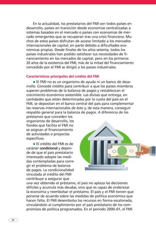 26
En la actualidad, los prestatarios del FMI son todos países en
desarrollo, países en transición desde economías centralizadas a
sistemas basados en el mercado o países con economías de mer-
cado emergentes que se recuperan tras una crisis financiera. Mu-
chos de estos países disfrutan de acceso limitado a los mercados
internacionales de capital, en parte debido a dificultades eco-
nómicas propias. Desde finales de los años setenta, todos los
países industriales han podido satisfacer sus necesidades de fi-
nanciamiento en los mercados de capital, pero en los primeros
20 años de la existencia del FMI, más de la mitad del financiamiento
concedido por el FMI se dirigió a los países industriales.
Características principales del crédito del FMI
• El FMI no es un organismo de ayuda ni un banco de desa-
rrollo. Concede crédito para contribuir a que los países miembros
superen problemas de la balanza de pagos y restablezcan el
crecimiento económico sostenible. Las divisas que entrega, en
cantidades que están determinadas por la cuota del país en el
FMI, se depositan en el banco central del país para complementar
las reservas internacionales de éste y, de esta manera, conseguir
respaldo general para la balanza de pagos. A diferencia de los
préstamos que conceden los
organismos de desarrollo, los
fondos que facilita el FMI no
se asignan al financiamiento
de actividades o proyectos
específicos.
• El crédito del FMI es de
carácter condicional y depen-
de de que el país prestatario
interesado adopte las medi-
das contempladas para corre-
gir el problema de balanza
de pagos. La condicionalidad
vinculada al crédito del FMI
contribuye a asegurar que
una vez obtenido el préstamo, el país no aplaza las decisiones
difíciles y acumula más deudas, sino que es capaz de enderezar
la economía y reembolsar el préstamo. El país y el FMI tienen que
ponerse de acuerdo sobre las medidas de política económica que
hacen falta. El FMI desembolsa los recursos en forma escalonada,
vinculándolo al cumplimiento por el país prestatario de los com-
promisos de política programados. En el período 2000–01, el FMI
 