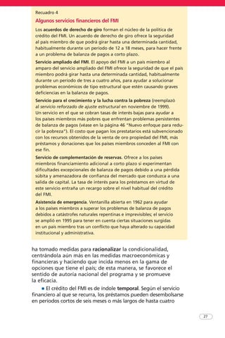 ha tomado medidas para racionalizar la condicionalidad,
centrándola aún más en las medidas macroeconómicas y
financieras y haciendo que incida menos en la gama de
opciones que tiene el país; de esta manera, se favorece el
sentido de autoría nacional del programa y se promueve
la eficacia.
• El crédito del FMI es de índole temporal. Según el servicio
financiero al que se recurra, los préstamos pueden desembolsarse
en períodos cortos de seis meses o más largos de hasta cuatro
27
Recuadro 4
Algunos servicios financieros del FMI
Los acuerdos de derecho de giro forman el núcleo de la política de
crédito del FMI. Un acuerdo de derecho de giro ofrece la seguridad
al país miembro de que podrá girar hasta una determinada cantidad,
habitualmente durante un período de 12 a 18 meses, para hacer frente
a un problema de balanza de pagos a corto plazo.
Servicio ampliado del FMI. El apoyo del FMI a un país miembro al
amparo del servicio ampliado del FMI ofrece la seguridad de que el país
miembro podrá girar hasta una determinada cantidad, habitualmente
durante un período de tres a cuatro años, para ayudar a solucionar
problemas económicos de tipo estructural que estén causando graves
deficiencias en la balanza de pagos.
Servicio para el crecimiento y la lucha contra la pobreza (reemplazó
al servicio reforzado de ajuste estructural en noviembre de 1999).
Un servicio en el que se cobran tasas de interés bajas para ayudar a
los países miembros más pobres que enfrentan problemas persistentes
de balanza de pagos (véase en la página 46 “Nuevo enfoque para redu-
cir la pobreza”). El costo que pagan los prestatarios está subvencionado
con los recursos obtenidos de la venta de oro propiedad del FMI, más
préstamos y donaciones que los países miembros conceden al FMI con
ese fin.
Servicio de complementación de reservas. Ofrece a los países
miembros financiamiento adicional a corto plazo si experimentan
dificultades excepcionales de balanza de pagos debido a una pérdida
súbita y amenazadora de confianza del mercado que conduzca a una
salida de capital. La tasa de interés para los préstamos en virtud de
este servicio entraña un recargo sobre el nivel habitual del crédito
del FMI.
Asistencia de emergencia. Ventanilla abierta en 1962 para ayudar
a los países miembros a superar los problemas de balanza de pagos
debidos a catástrofes naturales repentinas e imprevisibles; el servicio
se amplió en 1995 para tener en cuenta ciertas situaciones surgidas
en un país miembro tras un conflicto que haya alterado su capacidad
institucional y administrativa.
 