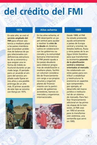 31
del crédito del FMI
En este año, se creó el
servicio ampliado del
FMI para ofrecer asis-
tencia a mediano plazo
a los países miembros
que encaraban proble-
mas de balanza de pa-
gos relacionados con
deficiencias estructura-
les de su economía y
que exigían una re-
forma de índole es-
tructural durante un pe-
ríodo largo. El período
para un acuerdo al am-
paro del servicio am-
pliado suele fijarse en
tres años y una posible
prórroga de un año
más. El primer acuerdo
de este tipo se convino
con Kenya en 1975.
1974
En los años ochenta, el
FMI desempeñó un pa-
pel central para ayudar
a resolver la crisis de
la deuda en América
Latina en colaboración
con los gobiernos na-
cionales y la comunidad
bancaria internacional.
El FMI prestó ayuda a
los países deudores
para elaborar progra-
mas de estabilización a
mediano plazo, facilitó
un volumen considera-
ble de financiamiento
con cargo a sus propios
recursos y organizó
planes de financia-
miento con la partici-
pación de gobiernos
acreedores, bancos co-
merciales y organismos
internacionales.
Años ochenta
Desde 1989, el FMI
ha estado prestando
ayuda activamente
a países de Europa
central y oriental, los
Estados bálticos, Rusia
y otros países de la an-
tigua Unión Soviética
para que transformen
su economía pasando
de la planificación
central a sistemas
orientados al mercado.
Ha colaborado con
estos países para con-
tribuir a estabilizar
y reestructurar la
economía en aspectos
que comprenden,
por ejemplo, el
desarrollo del marco
jurídico e institucio-
nal de un sistema
de mercado. Para faci-
litar financiamiento
adicional en las prime-
ras etapas de la tran-
sición, el FMI creó
en 1993 el servicio
para la transforma-
ción sistémica, una
ventanilla que cerró
en 1995.
1989
 