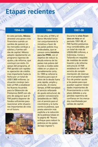32
Etapas recientes
En este período, México
atravesó una grave crisis
financiera cuando un
cambio de parecer en
los mercados condujo a
súbitas y fuertes sali-
das de capital. México
adoptó rápidamente un
programa vigoroso de
ajuste y de reforma, que
concluyó con éxito. En
apoyo del programa, el
FMI aprobó con rapidez
su operación de crédito
más importante hasta la
fecha por un total de
US$17.800 millones. La
situación condujo tam-
bién al FMI a establecer
los Nuevos Acuerdos
para la Obtención de
Préstamos (NAP) con ob-
jeto de asegurar que el
FMI podría disponer de
fondos suficientes para
reaccionar ante situacio-
nes importantes de crisis
en el futuro.
1994–95
En ese año, el FMI y el
Banco Mundial lanza-
ron conjuntamente la
iniciativa a favor de
los países pobres muy
endeudados, que se
conoce como Iniciativa
para los PPME, con el
objetivo de reducir la
deuda externa de los
países más pobres del
mundo a niveles soste-
nibles en un plazo ra-
zonablemente corto.
En 1999 se reforzó la
Iniciativa para que el
alivio de la deuda fuera
más rápido, amplio y
profundo. Al mismo
tiempo, el FMI reemplazó
el servicio reforzado
de ajuste estructural, de
carácter concesionario
(establecido en 1987),
con el servicio para el
crecimiento y la lucha
contra la pobreza, que
presta atención más
explícita a la reducción
de la pobreza (véase en
la página 46 “Nuevo
enfoque para reducir la
pobreza en los países
de bajo ingreso”).
1996
Durante la crisis finan-
ciera en Asia en el
período 1997–98, el
FMI facilitó préstamos
muy considerables, por
un total de más de
US$36.000 millones, a
Indonesia, Corea y
Tailandia en respaldo
de medidas de estabi-
lización y de reforma
estructural. El FMI
estableció en 1997 el
servicio de comple-
mentación de reservas
con el propósito especí-
fico de prestar ayuda
a los países para que
puedan superar necesi-
dades importantes de
financiamiento a corto
plazo debidas a una
pérdida repentina de
confianza en los merca-
dos manifestada por
salidas de capital.
1997–98
 