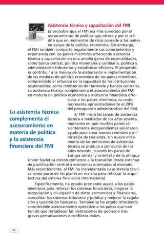 Asistencia técnica y capacitación del FMI
Es probable que el FMI sea más conocido por el
asesoramiento de política que ofrece y por el cré-
dito que en momentos de crisis concede a los países
en apoyo de la política económica. Sin embargo,
el FMI también comparte regularmente sus conocimientos y
experiencia con los países miembros ofreciendo asistencia
técnica y capacitación en una amplia gama de especialidades,
como banca central, política monetaria y cambiaria, política y
administración tributarias y estadísticas oficiales. El propósito
es contribuir a la mejora de la elaboración e implementación
de las medidas de política económica de los países miembros,
comprendido el refuerzo de la capacidad de las instituciones
responsables, como ministerios de Hacienda y bancos centrales.
La asistencia técnica complementa el asesoramiento del FMI
en materia de política económica y asistencia financiera ofre-
cidos a los países miembros; su costo
representa aproximadamente el 20%
del presupuesto administrativo del FMI.
El FMI inició las tareas de asistencia
técnica a mediados de los años sesenta,
momento en que muchos países re-
cientemente independientes solicitaron
ayuda para crear bancos centrales y mi-
nisterios de Hacienda. Un nuevo incre-
mento de las peticiones de asistencia
técnica se produjo a principios de los
años noventa, cuando los países de
Europa central y oriental y de la antigua
Unión Soviética dieron comienzo a la transición desde sistemas
de planificación central a economías orientadas al mercado.
Más recientemente, el FMI ha incrementado su asistencia técni-
ca como parte de los planes en marcha para reforzar la arqui-
tectura del sistema financiero internacional.
Específicamente, ha estado prestando ayuda a los países
miembros para reforzar los sistemas financieros, mejorar la
recopilación y divulgación de datos económicos y financieros,
consolidar los sistemas tributario y jurídico y mejorar la regula-
ción y supervisión bancarias. También se ha estado ofreciendo
considerable asesoramiento operativo a los países que han
tenido que restablecer las instituciones de gobierno tras
graves perturbaciones o conflictos civiles.
34
La asistencia técnica
complementa el
asesoramiento en
materia de política
y la asistencia
financiera del FMI
 