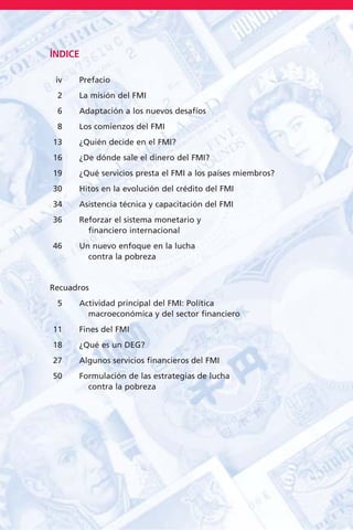 ÍNDICE
iv Prefacio
2 La misión del FMI
6 Adaptación a los nuevos desafíos
8 Los comienzos del FMI
13 ¿Quién decide en el FMI?
16 ¿De dónde sale el dinero del FMI?
19 ¿Qué servicios presta el FMI a los países miembros?
30 Hitos en la evolución del crédito del FMI
34 Asistencia técnica y capacitación del FMI
36 Reforzar el sistema monetario y
financiero internacional
46 Un nuevo enfoque en la lucha
contra la pobreza
Recuadros
5 Actividad principal del FMI: Política
macroeconómica y del sector financiero
11 Fines del FMI
18 ¿Qué es un DEG?
27 Algunos servicios financieros del FMI
50 Formulación de las estrategias de lucha
contra la pobreza
 