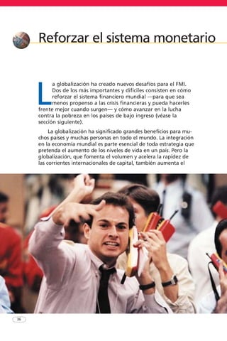 36
Reforzar el sistema monetario
L
a globalización ha creado nuevos desafíos para el FMI.
Dos de los más importantes y difíciles consisten en cómo
reforzar el sistema financiero mundial —para que sea
menos propenso a las crisis financieras y pueda hacerles
frente mejor cuando surgen— y cómo avanzar en la lucha
contra la pobreza en los países de bajo ingreso (véase la
sección siguiente).
La globalización ha significado grandes beneficios para mu-
chos países y muchas personas en todo el mundo. La integración
en la economía mundial es parte esencial de toda estrategia que
pretenda el aumento de los niveles de vida en un país. Pero la
globalización, que fomenta el volumen y acelera la rapidez de
las corrientes internacionales de capital, también aumenta el
 