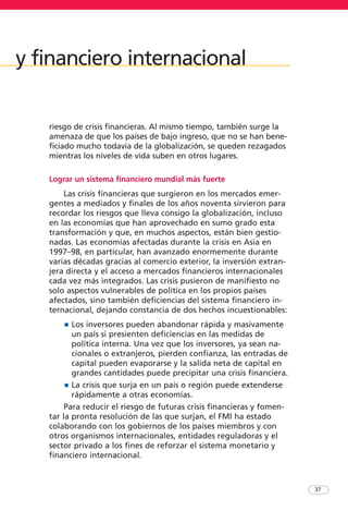 riesgo de crisis financieras. Al mismo tiempo, también surge la
amenaza de que los países de bajo ingreso, que no se han bene-
ficiado mucho todavía de la globalización, se queden rezagados
mientras los niveles de vida suben en otros lugares.
Lograr un sistema financiero mundial más fuerte
Las crisis financieras que surgieron en los mercados emer-
gentes a mediados y finales de los años noventa sirvieron para
recordar los riesgos que lleva consigo la globalización, incluso
en las economías que han aprovechado en sumo grado esta
transformación y que, en muchos aspectos, están bien gestio-
nadas. Las economías afectadas durante la crisis en Asia en
1997–98, en particular, han avanzado enormemente durante
varias décadas gracias al comercio exterior, la inversión extran-
jera directa y el acceso a mercados financieros internacionales
cada vez más integrados. Las crisis pusieron de manifiesto no
solo aspectos vulnerables de política en los propios países
afectados, sino también deficiencias del sistema financiero in-
ternacional, dejando constancia de dos hechos incuestionables:
• Los inversores pueden abandonar rápida y masivamente
un país si presienten deficiencias en las medidas de
política interna. Una vez que los inversores, ya sean na-
cionales o extranjeros, pierden confianza, las entradas de
capital pueden evaporarse y la salida neta de capital en
grandes cantidades puede precipitar una crisis financiera.
• La crisis que surja en un país o región puede extenderse
rápidamente a otras economías.
Para reducir el riesgo de futuras crisis financieras y fomen-
tar la pronta resolución de las que surjan, el FMI ha estado
colaborando con los gobiernos de los países miembros y con
otros organismos internacionales, entidades reguladoras y el
sector privado a los fines de reforzar el sistema monetario y
financiero internacional.
37
y financiero internacional
 
